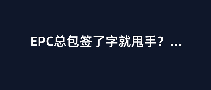 EPC总包签了字就甩手？2026年”以包代管”被集中清算，多少项目经理今晚睡不着？