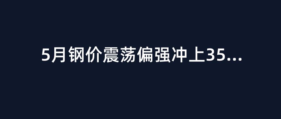 5月钢价震荡偏强冲上3500元/吨！水泥走势分化，施工成本预警拉响